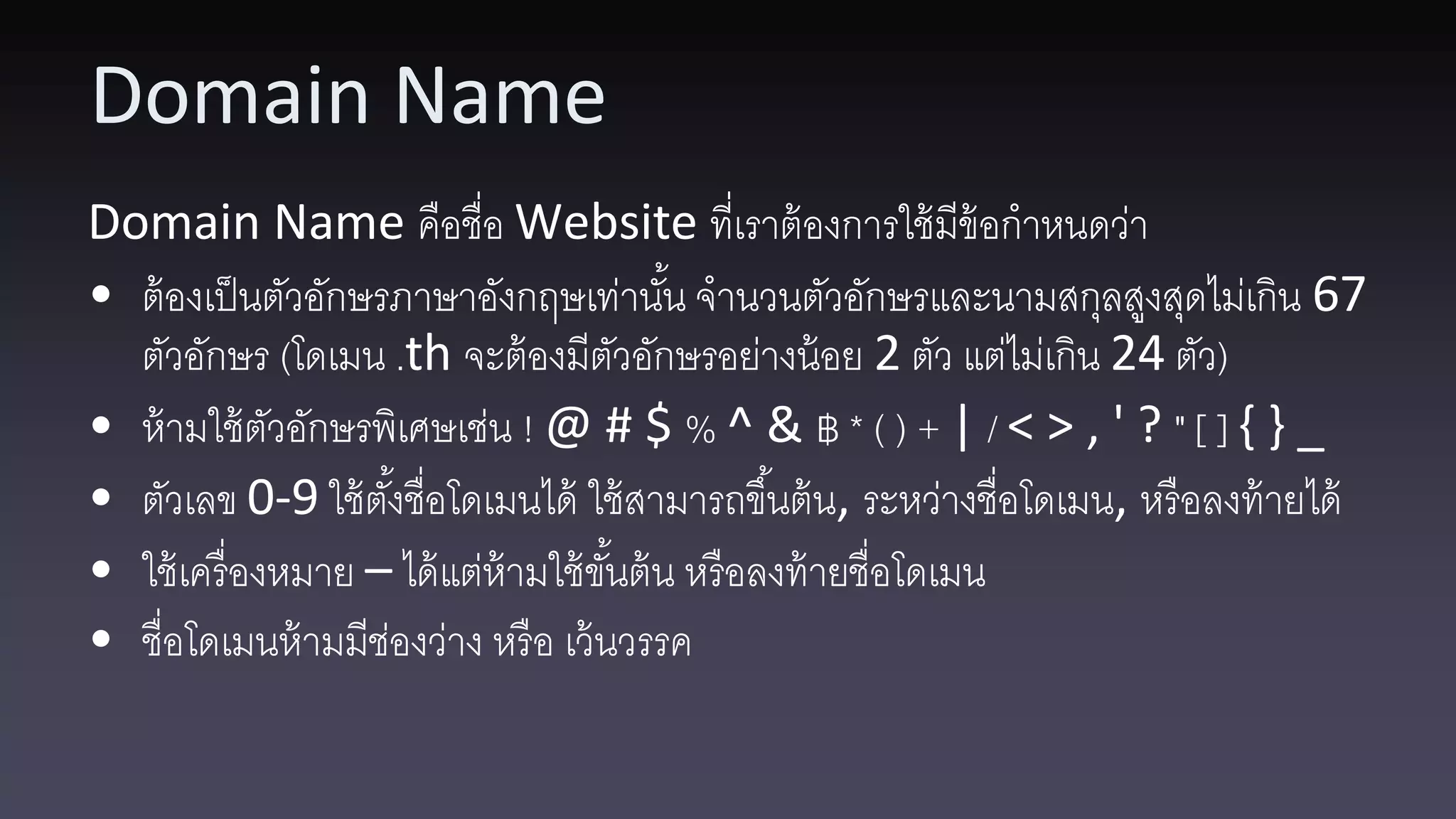 Domain Name Domain Name คือชื่อ Website ที่เราต้ องการใช้ มีข้อกาหนดว่า • ต้ องเป็ นตัวอักษรภาษาอังกฤษเท่านัน จานวนตัวอักษรและนามสกุลสูงสุดไม่เกิน 67 ้ ตัวอักษร (โดเมน .th จะต้ องมีตวอักษรอย่างน้ อย 2 ตัว แต่ไม่เกิน 24 ตัว) ั • ห้ ามใช้ ตวอักษรพิเศษเช่น ! @ # $ % ^ & ฿ * ( ) + | / < > , ' ? " [ ] { } _ ั • ตัวเลข 0-9 ใช้ ตงชื่อโดเมนได้ ใช้ สามารถขึ ้นต้ น, ระหว่างชื่อโดเมน, หรื อลงท้ ายได้ ั้ • ใช้ เครื่ องหมาย – ได้ แต่ห้ามใช้ ขนต้ น หรื อลงท้ ายชื่อโดเมน ั้ • ชื่อโดเมนห้ ามมีชองว่าง หรื อ เว้ นวรรค ่ 