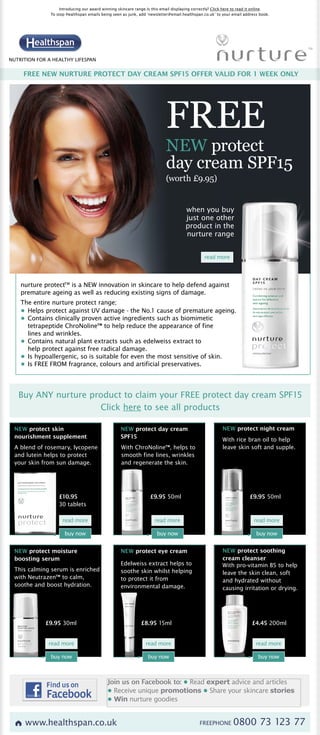 Introducing our award winning skincare range.Is this email displaying correctly? Click here to read it online.
               To stop Healthspan emails being seen as junk, add ‘newsletter@email.healthspan.co.uk’ to your email address book.




NUTRITION FOR A HEALTHY LIFESPAN


     FREE NEW NURTURE PROTECT DAY CREAM SPF15 OFFER VALID FOR 1 WEEK ONLY




                                                                           FREE
                                                                           NEW protect
                                                                           day cream SPF15
                                                                           (worth £9.95)


                                                                                     when you buy
                                                                                     just one other
                                                                                     product in the
                                                                                     nurture range


                                                                                               read more




    nurture protectTM is a NEW innovation in skincare to help defend against
    premature ageing as well as reducing existing signs of damage.
    The entire nurture protect range;
    • Helps protect against UV damage - the No.1 cause of premature ageing.
    • Contains clinically proven active ingredients such as biomimetic
      tetrapeptide ChroNoline™ to help reduce the appearance of fine
      lines and wrinkles.
    • Contains natural plant extracts such as edelweiss extract to
      help protect against free radical damage.
    • Is hypoallergenic, so is suitable for even the most sensitive of skin.
    • Is FREE FROM fragrance, colours and artificial preservatives.




   Buy ANY nurture product to claim your FREE protect day cream SPF15
                     Click here to see all products

 NEW protect skin                                  NEW protect day cream                                 NEW protect night cream
 nourishment supplement                            SPF15
                                                                                                         With rice bran oil to help
 A blend of rosemary, lycopene                      With ChroNoline™, helps to                           leave skin soft and supple.
 and lutein helps to protect                        smooth fine lines, wrinkles
 your skin from sun damage.                         and regenerate the skin.




                   £10.95                                          £9.95 50ml                                          £9.95 50ml
                   30 tablets

                     read more                                       read more                                           read more

                      buy now                                         buy now                                              buy now


 NEW protect moisture                              NEW protect eye cream                                 NEW protect soothing
 boosting serum                                                                                          cream cleanser
                                                   Edelweiss extract helps to                            With pro-vitamin B5 to help
 This calming serum is enriched                    soothe skin whilst helping                            leave the skin clean, soft
 with Neutrazen™ to calm,                          to protect it from                                    and hydrated without
 soothe and boost hydration.                       environmental damage.                                 causing irritation or drying.




             £9.95 30ml                                       £8.95 15ml                                                £4.45 200ml


              read more                                         read more                                                 read more

               buy now                                            buy now                                                   buy now



                                            Join us on Facebook to: • Read expert advice and articles
                                            • Receive unique promotions • Share your skincare stories
                                            • Win nurture goodies


      www.healthspan.co.uk                                                                   FREEPHONE        0800 73 123 77
 