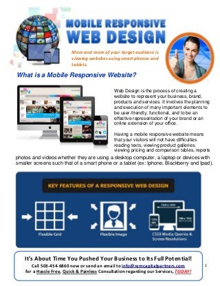 1
More and more of your target audience is
viewing websites using smart phones and
tablets.
What is a Mobile Responsive Website?
Web Design is the process of creating a
website to represent your business, brand,
products and services. It involves the planning
and execution of many important elements to
be user-friendly, functional, and to be an
effective representation of your brand or an
online extension of your office.
Having a mobile responsive website means
that your visitors will not have difficulties
reading texts, viewing product galleries,
viewing pricing and comparison tables, reports
photos and videos whether they are using a desktop computer, a laptop or devices with
smaller screens such that of a smart phone or a tablet (ex: Iphone, Blackberry and Ipad).
It’s About Time You Pushed Your Business to Its Full Potential!
Call 503-454-6860 now or send an email to info@remcapitalpartners.com
for a Hassle Free, Quick & Painless Consultation regarding our Services, TODAY!
 