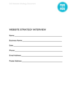  
5X5 Website Strategy Document 
 
 
 
 
 
 
WEBSITE STRATEGY INTERVIEW 
 
Name:_______________________________________________ 
 
Business Name:_______________________________________ 
 
Date:________________________________________________ 
 
Phone:_______________________________________________ 
 
Email Address:_________________________________________ 
 
Postal Address:________________________________________   
 