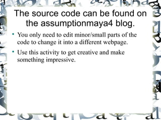 The source code can be found on
the assumptionmaya4 blog.

You only need to edit minor/small parts of the
code to change it into a different webpage.

Use this activity to get creative and make
something impressive.
 