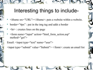 Interesting things to include-

<iframe src="URL"></iframe>: puts a website within a website.

border=”4px” : put in the img tag and adds a border

<hr> : creates lines on the page

<form name="input" action="html_form_action.asp"
method="get">
Email: <input type="text" name="user">
<input type="submit" value="Submit"> </form>: create an email list
 