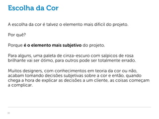 Escolha da Cor

A escolha da cor é talvez o elemento mais dificil do projeto.

Por quê?

Porque é o elemento mais subjetivo do projeto.

Para alguns, uma paleta de cinza-escuro com salpicos de rosa
brilhante vai ser ótimo, para outros pode ser totalmente errado.

Muitos designers, com conhecimentos em teoria da cor ou não,
acabam tomando decisões subjetivas sobre a cor e então, quando
chega a hora de explicar as decisões a um cliente, as coisas começam
a complicar.




10
 