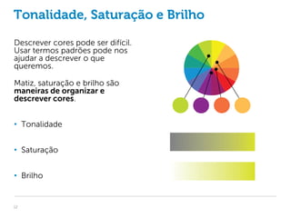 Tonalidade, Saturação e Brilho

Descrever cores pode ser difícil.
Usar termos padrões pode nos
ajudar a descrever o que
queremos.

Matiz, saturação e brilho são
maneiras de organizar e
descrever cores.


• Tonalidade


• Saturação


• Brilho


12
 