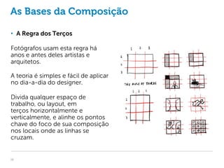 As Bases da Composição

• A Regra dos Terços

Fotógrafos usam esta regra há
anos e antes deles artistas e
arquitetos.

A teoria é simples e fácil de aplicar
no dia-a-dia do designer.

Divida qualquer espaço de
trabalho, ou layout, em
terços horizontalmente e
verticalmente, e alinhe os pontos
chave do foco de sua composição
nos locais onde as linhas se
cruzam.


16
 