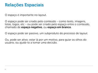 Relações Espaciais

O espaço é importante no layout.

O espaço pode ser criado pelo conteúdo - como texto, imagens,
listas, logos, etc - ou pode ser criado pelo espaço entre o conteúdo,
chamado de espaço negativo, ou espaço em branco.

O espaço pode ser passivo, um subproduto do processo de layout.

Ou, pode ser ativo; estar lá por um motivo, para guiar os olhos do
usuário, ou ajudá-lo a tomar uma decisão.




19
 
