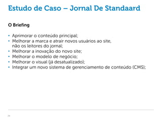 Estudo de Caso – Jornal De Standaard

O Briefing

• Aprimorar o conteúdo principal;
• Melhorar a marca e atrair novos usuários ao site,
  não os leitores do jornal;
• Melhorar a inovação do novo site;
• Melhorar o modelo de negócio;
• Melhorar o visual (já desatualizado);
• Integrar um novo sistema de gerenciamento de conteúdo (CMS);




24
 