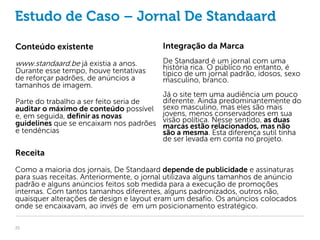 Estudo de Caso – Jornal De Standaard

Conteúdo existente                       Integração da Marca

www.standaard.be já existia a anos.      De Standaard é um jornal com uma
Durante esse tempo, houve tentativas     história rica. O público no entanto, é
                                         típico de um jornal padrão, idosos, sexo
de reforçar padrões, de anúncios a       masculino, branco.
tamanhos de imagem.
                                       Já o site tem uma audiência um pouco
Parte do trabalho a ser feito seria de diferente. Ainda predominantemente do
auditar o máximo de conteúdo possível sexo masculino, mas eles são mais
e, em seguida, definir as novas        jovens, menos conservadores em sua
guidelines que se encaixam nos padrões visão política. relacionados, mas não
                                       marcas estão
                                                       Nesse sentido, as duas
e tendências                           são a mesma. Esta diferença sutil tinha
                                       de ser levada em conta no projeto.
Receita
Como a maioria dos jornais, De Standaard depende de publicidade e assinaturas
para suas receitas. Anteriormente, o jornal utilizava alguns tamanhos de anúncio
padrão e alguns anúncios feitos sob medida para a execução de promoções
internas. Com tantos tamanhos diferentes, alguns padronizados, outros não,
quaisquer alterações de design e layout eram um desafio. Os anúncios colocados
onde se encaixavam, ao invés de em um posicionamento estratégico.

25
 