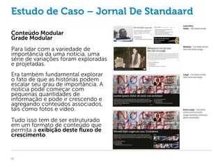 Estudo de Caso – Jornal De Standaard

Conteúdo Modular
Grade Modular
Para lidar com a variedade de
importância da uma notícia, uma
série de variações foram exploradas
e projetadas.
Era também fundamental explorar
o fato de que as histórias podem
escalar seu grau de importância. A
notícia pode começar com
pequenas quantidades de
informação e pode ir crescendo e
agregando conteúdos associados,
tais como fotos e vídeo.
Tudo isso tem de ser estruturado
em um formato de conteúdo que
permita a exibição deste fluxo de
crescimento.


26
 