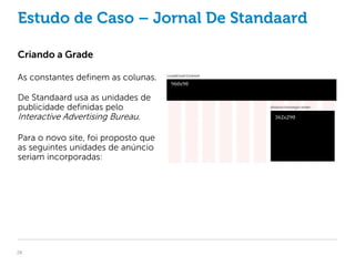 Estudo de Caso – Jornal De Standaard

Criando a Grade

As constantes definem as colunas.

De Standaard usa as unidades de
publicidade definidas pelo
Interactive Advertising Bureau.

Para o novo site, foi proposto que
as seguintes unidades de anúncio
seriam incorporadas:




28
 