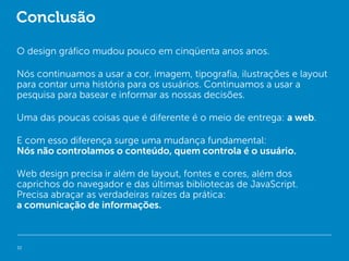 Conclusão

O design gráfico mudou pouco em cinqüenta anos anos.

Nós continuamos a usar a cor, imagem, tipografia, ilustrações e layout
para contar uma história para os usuários. Continuamos a usar a
pesquisa para basear e informar as nossas decisões.

Uma das poucas coisas que é diferente é o meio de entrega: a web.

E com esso diferença surge uma mudança fundamental:
Nós não controlamos o conteúdo, quem controla é o usuário.

Web design precisa ir além de layout, fontes e cores, além dos
caprichos do navegador e das últimas bibliotecas de JavaScript.
Precisa abraçar as verdadeiras raízes da prática:
a comunicação de informações.



32
 