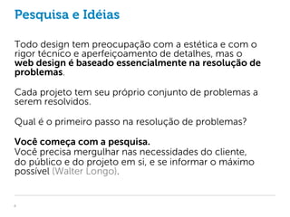 Pesquisa e Idéias

Todo design tem preocupação com a estética e com o
rigor técnico e aperfeiçoamento de detalhes, mas o
web design é baseado essencialmente na resolução de
problemas.

Cada projeto tem seu próprio conjunto de problemas a
serem resolvidos.

Qual é o primeiro passo na resolução de problemas?

Você começa com a pesquisa.
Você precisa mergulhar nas necessidades do cliente,
do público e do projeto em si, e se informar o máximo
possível (Walter Longo).


4
 