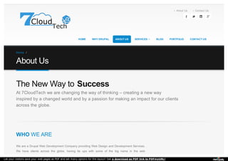 At 7CloudTech we are changing the way of thinking – creating a new way
inspired by a changed world and by a passion for making an impact for our clients
across the globe.
WHO WE ARE
We are a Drupal Web Development Company providing Web Design and Development Services.
We have clients across the globe, having tie ups with some of the big name in the web
The New Way to Success
About Us Contact Us
HOME WHY DRUPAL ABOUT US BLOG PORTFOLIO CONTACT US
 
SERVICES 
Home /
About Us
Let your visitors save your web pages as PDF and set many options for the layout! Get a download as PDF link to PDFmyURL!
 