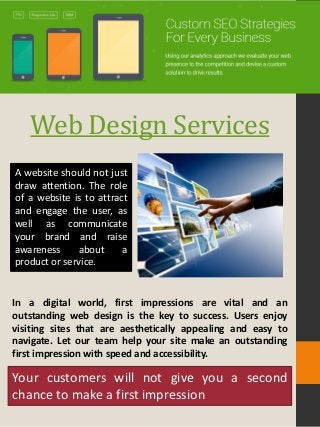 Web Design Services
A website should not just
draw attention. The role
of a website is to attract
and engage the user, as
well as communicate
your brand and raise
awareness about a
product or service.
In a digital world, first impressions are vital and an
outstanding web design is the key to success. Users enjoy
visiting sites that are aesthetically appealing and easy to
navigate. Let our team help your site make an outstanding
first impression with speed and accessibility.
Your customers will not give you a second
chance to make a first impression
 