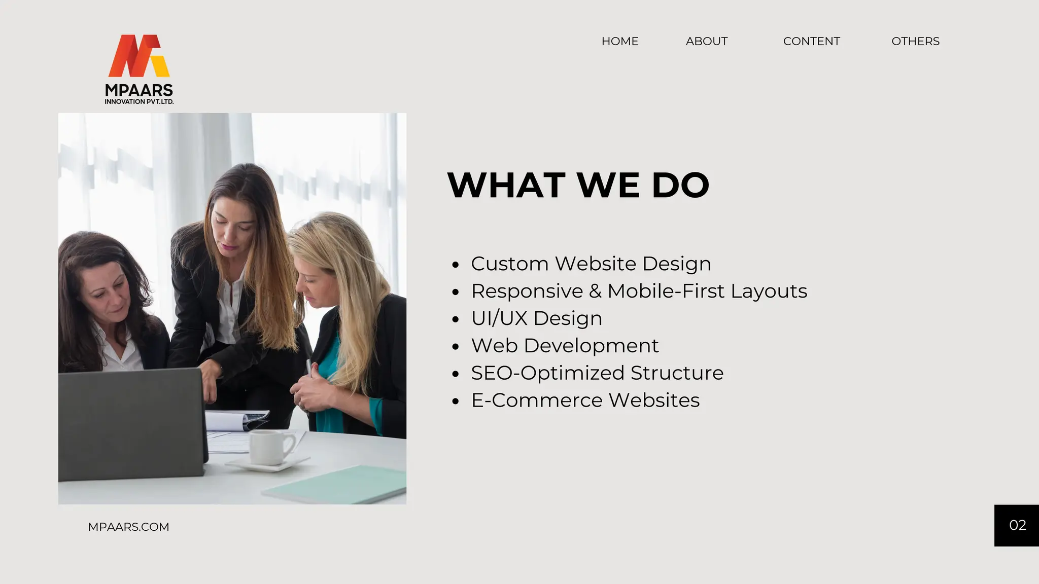 CONTENT OTHERS
HOME ABOUT
02
MPAARS.COM
Custom Website Design
Responsive & Mobile-First Layouts
UI/UX Design
Web Development
SEO-Optimized Structure
E-Commerce Websites
WHAT WE DO
 