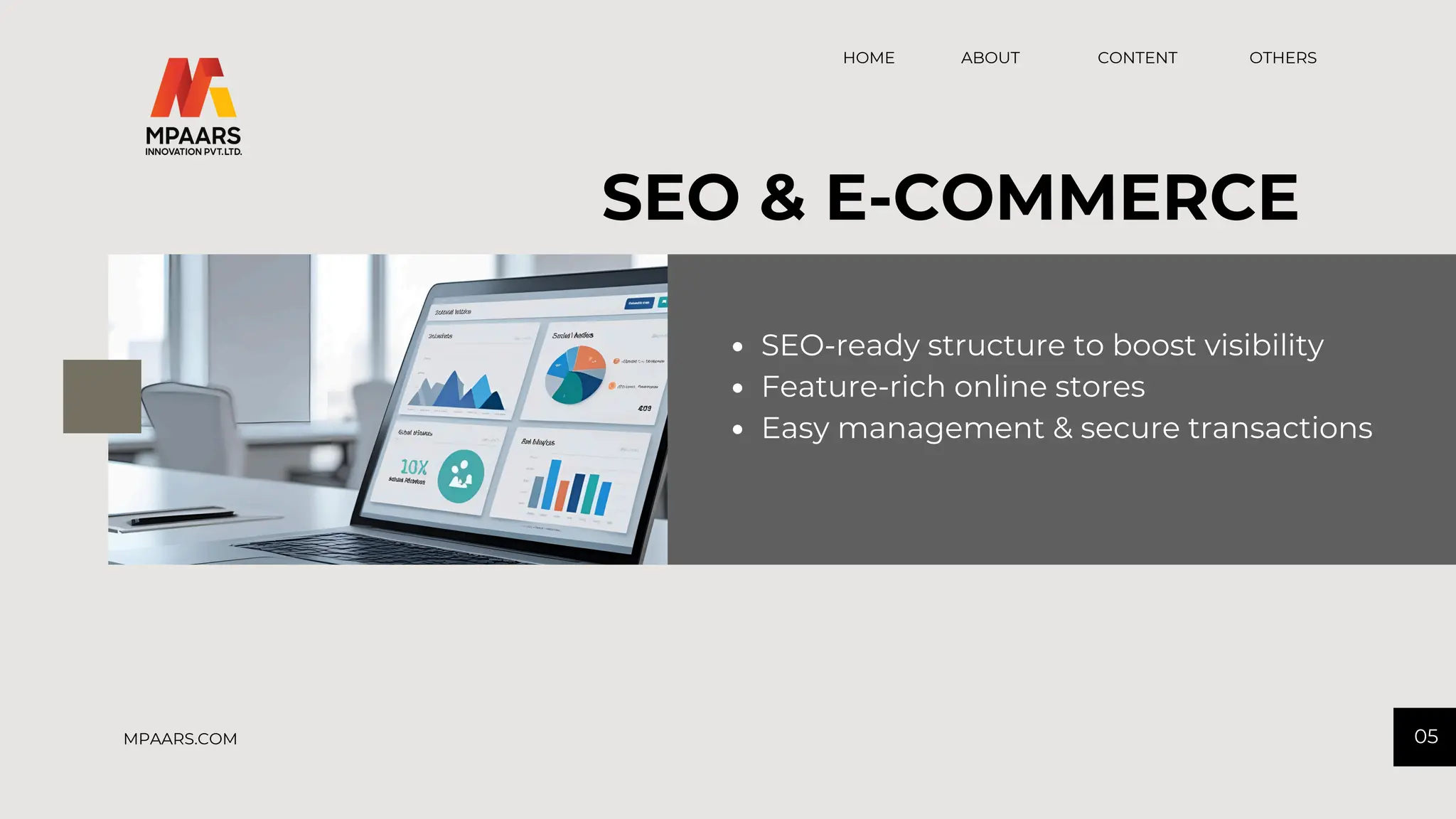 CONTENT OTHERS
HOME ABOUT
05
MPAARS.COM
SEO & E-COMMERCE
SEO-ready structure to boost visibility
Feature-rich online stores
Easy management & secure transactions
 