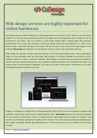 Web design services are highly important for
online businesses
Everything requires a good makeup for its lasting appearance in everyone’s mind. Similar is the case with a
website. It is not just about providing content and imagery but how beautifully and creatively it can be
presented to the viewer. This art is known as web design. People often complain about the particular
website that it has a bad user interface or they just not get what they are looking for. In some of the
bizarre cases, a particular tab does not function. All this is more or less a flaw in the web design of that
website. Web design has therefore, the potential to convert a viewer into a potential customer.
Web design has gained a strong relevance because of the businesses going online. Every organisation
today, not just promotes itself but also make their products or services available for purchase on their
website as well as on other e-commerce websites. Web design is all about how you portray your products,
services and your overall organisation on your website. A good web design is the one where the viewer can
easily access to the information displayed, can easily place order of the product and above all can easily
comprehend what the website is all about.
Calgary is emerging as a bright spot for entrepreneurship and is home to many renowned companies and
therefore, many online businesses are originating from there. Web design services have become essential
for any business and therefore, there is a large market of web design service providers in Calgary. They
commit to provide high standards of quality in their services. The other services include web development,
SEO, digital marketing, Mobile app development etc. These all services are very relevant for the online
business.
Source: http://bit.ly/2nqJDAl
 