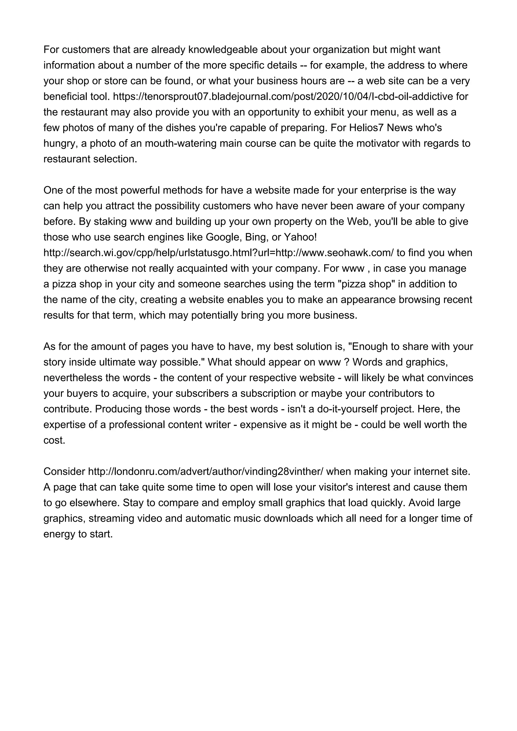 For customers that are already knowledgeable about your organization but might want
information about a number of the more specific details -- for example, the address to where
your shop or store can be found, or what your business hours are -- a web site can be a very
beneficial tool. https://tenorsprout07.bladejournal.com/post/2020/10/04/I-cbd-oil-addictive for
the restaurant may also provide you with an opportunity to exhibit your menu, as well as a
few photos of many of the dishes you're capable of preparing. For Helios7 News who's
hungry, a photo of an mouth-watering main course can be quite the motivator with regards to
restaurant selection.
One of the most powerful methods for have a website made for your enterprise is the way
can help you attract the possibility customers who have never been aware of your company
before. By staking www and building up your own property on the Web, you'll be able to give
those who use search engines like Google, Bing, or Yahoo!
http://search.wi.gov/cpp/help/urlstatusgo.html?url=http://www.seohawk.com/ to find you when
they are otherwise not really acquainted with your company. For www , in case you manage
a pizza shop in your city and someone searches using the term "pizza shop" in addition to
the name of the city, creating a website enables you to make an appearance browsing recent
results for that term, which may potentially bring you more business.
As for the amount of pages you have to have, my best solution is, "Enough to share with your
story inside ultimate way possible." What should appear on www ? Words and graphics,
nevertheless the words - the content of your respective website - will likely be what convinces
your buyers to acquire, your subscribers a subscription or maybe your contributors to
contribute. Producing those words - the best words - isn't a do-it-yourself project. Here, the
expertise of a professional content writer - expensive as it might be - could be well worth the
cost.
Consider http://londonru.com/advert/author/vinding28vinther/ when making your internet site.
A page that can take quite some time to open will lose your visitor's interest and cause them
to go elsewhere. Stay to compare and employ small graphics that load quickly. Avoid large
graphics, streaming video and automatic music downloads which all need for a longer time of
energy to start.
 