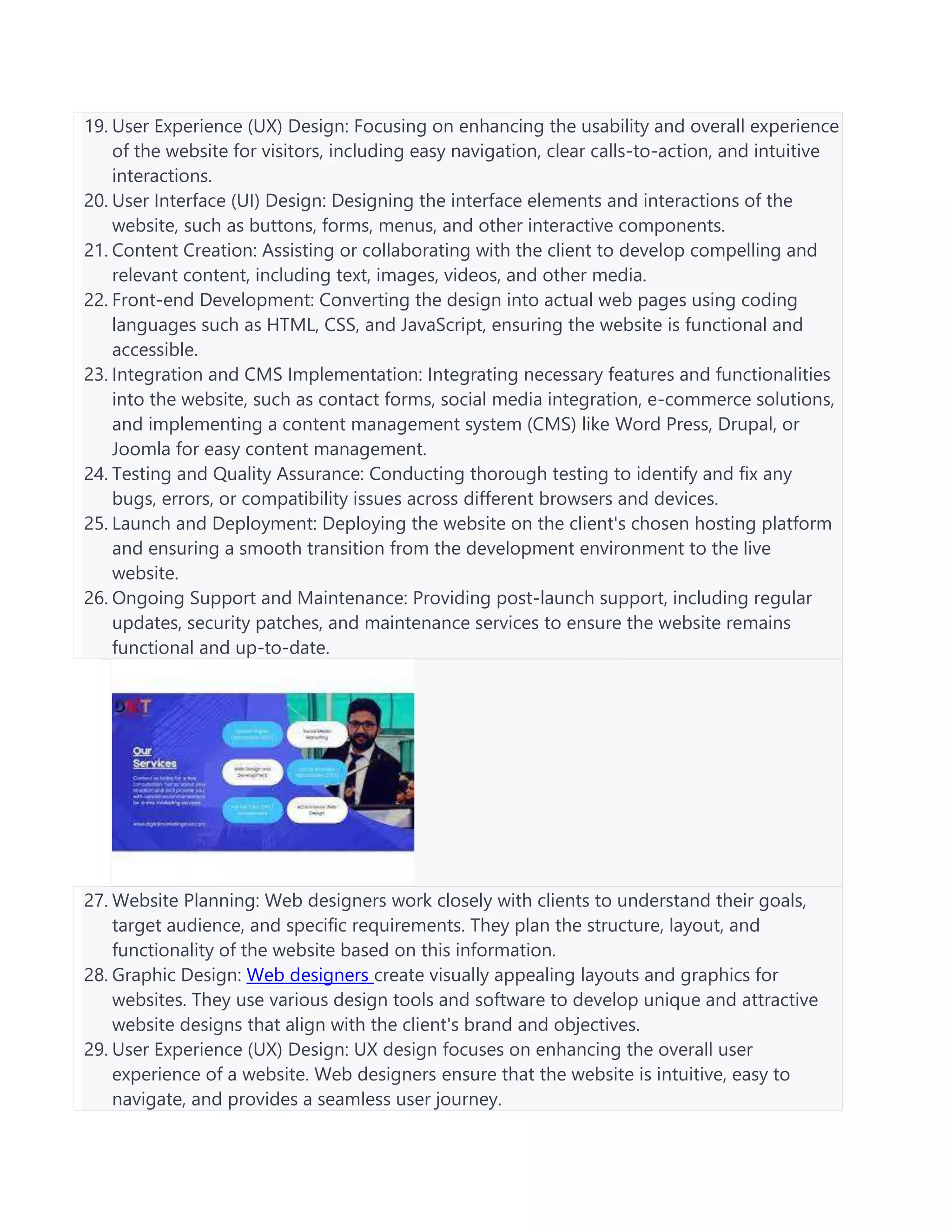 19. User Experience (UX) Design: Focusing on enhancing the usability and overall experience
of the website for visitors, including easy navigation, clear calls-to-action, and intuitive
interactions.
20. User Interface (UI) Design: Designing the interface elements and interactions of the
website, such as buttons, forms, menus, and other interactive components.
21. Content Creation: Assisting or collaborating with the client to develop compelling and
relevant content, including text, images, videos, and other media.
22. Front-end Development: Converting the design into actual web pages using coding
languages such as HTML, CSS, and JavaScript, ensuring the website is functional and
accessible.
23. Integration and CMS Implementation: Integrating necessary features and functionalities
into the website, such as contact forms, social media integration, e-commerce solutions,
and implementing a content management system (CMS) like Word Press, Drupal, or
Joomla for easy content management.
24. Testing and Quality Assurance: Conducting thorough testing to identify and fix any
bugs, errors, or compatibility issues across different browsers and devices.
25. Launch and Deployment: Deploying the website on the client's chosen hosting platform
and ensuring a smooth transition from the development environment to the live
website.
26. Ongoing Support and Maintenance: Providing post-launch support, including regular
updates, security patches, and maintenance services to ensure the website remains
functional and up-to-date.
27. Website Planning: Web designers work closely with clients to understand their goals,
target audience, and specific requirements. They plan the structure, layout, and
functionality of the website based on this information.
28. Graphic Design: Web designers create visually appealing layouts and graphics for
websites. They use various design tools and software to develop unique and attractive
website designs that align with the client's brand and objectives.
29. User Experience (UX) Design: UX design focuses on enhancing the overall user
experience of a website. Web designers ensure that the website is intuitive, easy to
navigate, and provides a seamless user journey.
 