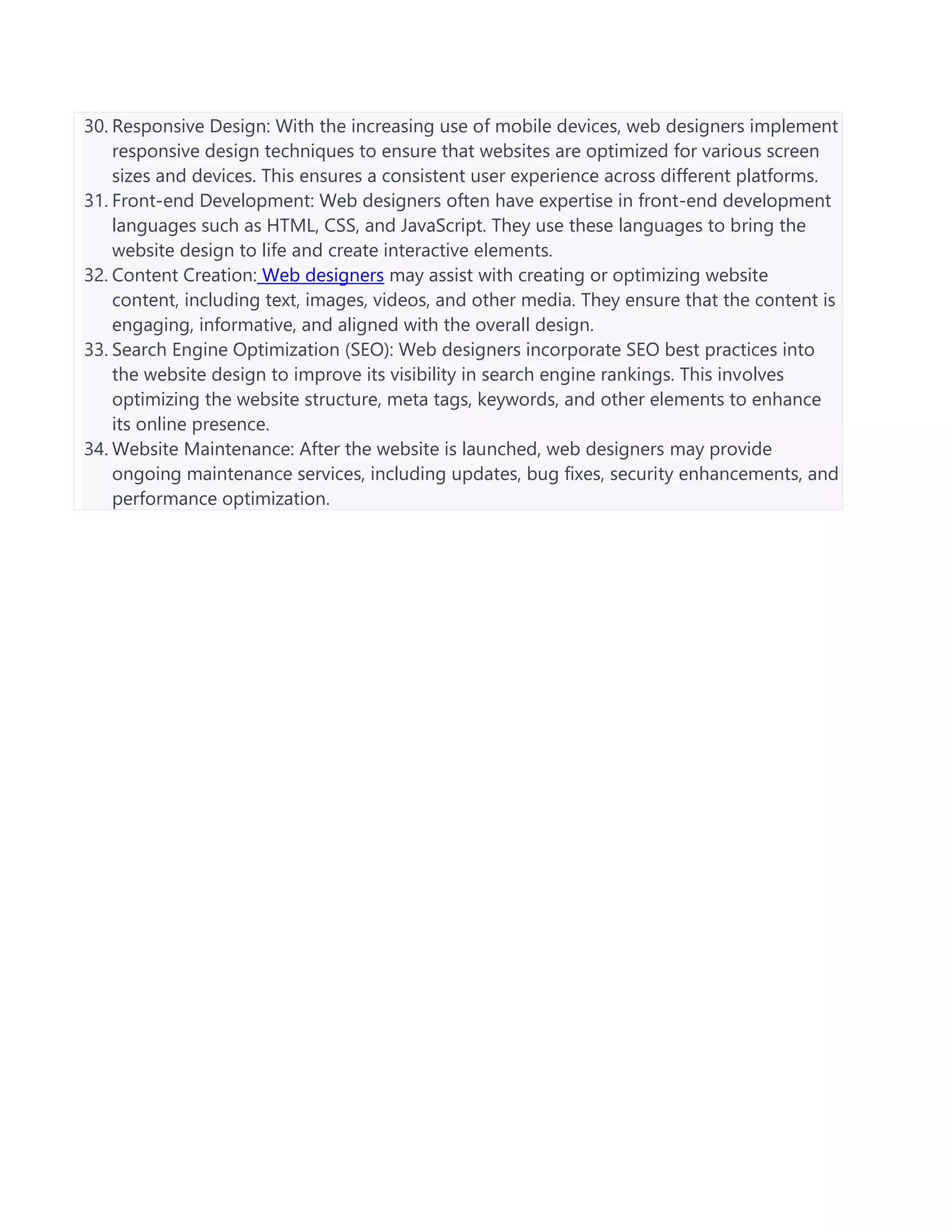 30. Responsive Design: With the increasing use of mobile devices, web designers implement
responsive design techniques to ensure that websites are optimized for various screen
sizes and devices. This ensures a consistent user experience across different platforms.
31. Front-end Development: Web designers often have expertise in front-end development
languages such as HTML, CSS, and JavaScript. They use these languages to bring the
website design to life and create interactive elements.
32. Content Creation: Web designers may assist with creating or optimizing website
content, including text, images, videos, and other media. They ensure that the content is
engaging, informative, and aligned with the overall design.
33. Search Engine Optimization (SEO): Web designers incorporate SEO best practices into
the website design to improve its visibility in search engine rankings. This involves
optimizing the website structure, meta tags, keywords, and other elements to enhance
its online presence.
34. Website Maintenance: After the website is launched, web designers may provide
ongoing maintenance services, including updates, bug fixes, security enhancements, and
performance optimization.
 