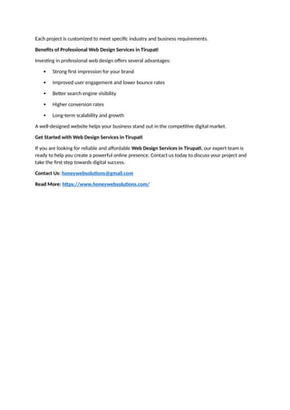 Each project is customized to meet specific industry and business requirements.
Benefits of Professional Web Design Services in Tirupati
Investing in professional web design offers several advantages:
 Strong first impression for your brand
 Improved user engagement and lower bounce rates
 Better search engine visibility
 Higher conversion rates
 Long-term scalability and growth
A well-designed website helps your business stand out in the competitive digital market.
Get Started with Web Design Services in Tirupati
If you are looking for reliable and affordable Web Design Services in Tirupati, our expert team is
ready to help you create a powerful online presence. Contact us today to discuss your project and
take the first step towards digital success.
Contact Us: honeywebsolutions@gmail.com
Read More: https://www.honeywebsolutions.com/
 