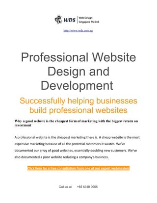 http://www.wds.com.sg
Professional Website
Design and
Development
Successfully helping businesses
build professional websites
Why a good website is the cheapest form of marketing with the biggest return on
investment
A professional website is the cheapest marketing there is. A cheap website is the most
expensive marketing because of all the potential customers it wastes. We’ve
documented our array of good websites, essentially doubling new customers. We’ve
also documented a poor website reducing a company’s business.
Click here for a free consultation from one of our expert webmasters
Call us at +65 6348 9956
 