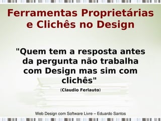 "Quem tem a resposta antes
da pergunta não trabalha
com Design mas sim com
clichês"
(Claudio Ferlauto)
Ferramentas Proprietárias
e Clichês no Design
Web Design com Software Livre – Eduardo Santos
 