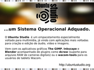 ...um Sistema Operacional Adquado.
O Ubuntu Studio  é um empacotamento especialmente
voltado para multimídia, já vindo com aplicações mais voltadas
para criação e edição de áudio, vídeo e imagens.
Vem com os aplicativos gráficos The GIMP, Inkscape e
Blender acompanhado de plugins como dcraw (suporte para
arquivos RAW de cameras digitais) ou o wacom-tools para os
usuários de tablets Wacom.
http://ubuntustudio.org
 