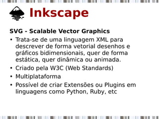 Inkscape
SVG - Scalable Vector Graphics
• Trata-se de uma linguagem XML para
descrever de forma vetorial desenhos e
gráficos bidimensionais, quer de forma
estática, quer dinâmica ou animada.
• Criado pela W3C (Web Standards)
• Multiplataforma
• Possível de criar Extensões ou Plugins em
linguagens como Python, Ruby, etc
 