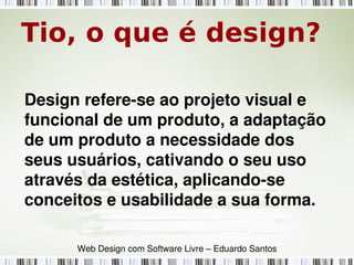 Tio, o que é design?
Design refere­se ao projeto visual e 
funcional de um produto, a adaptação 
de um produto a necessidade dos 
seus usuários, cativando o seu uso 
através da estética, aplicando­se 
conceitos e usabilidade a sua forma.
Web Design com Software Livre – Eduardo Santos
 
