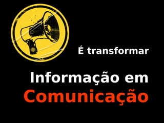 É transformar
Informação em
Comunicação
 