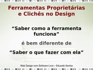 “Saber como a ferramenta
funciona”
é bem diferente de
“Saber o que fazer com ela”
Web Design com Software Livre – Eduardo Santos
Ferramentas Proprietárias
e Clichês no Design
 