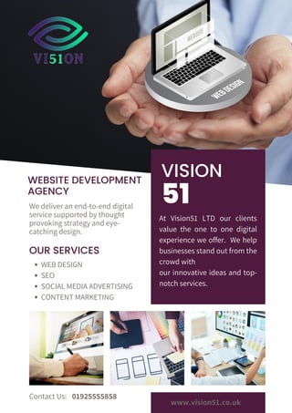 51
VISION
WEBSITE DEVELOPMENT
AGENCY
OUR SERVICES
At Vision51 LTD our clients
value the one to one digital
experience we offer. We help
businesses stand out from the
crowd with
our innovative ideas and top-
notch services.
We deliver an end-to-end digital
service supported by thought
provoking strategy and eye-
catching design.
Contact Us:
www.vision51.co.uk
WEB DESIGN
SEO
SOCIAL MEDIA ADVERTISING
CONTENT MARKETING
01925555858
 