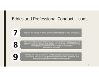 Ethics and Professional Conduct C cont.
10
Respect the privacy of others and the confidentiality of data you access.
With respect to cultural differences, be conservative in what you do and
liberal in what you accept from others, but not to the point of accepting
disrespectful, unprofessional or unfair or unwelcome
behavior or advances.
Promote the rules of this Code and take action (especially if you are in
a leadership position) to bring the discussion back to a more civil level
whenever inappropriate behaviors are observed.
 