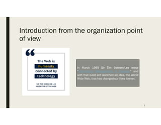 Introduction from the organization point
of view
In March 1989 Sir Tim Berners-Lee wrote
Information Management: A Proposal and
with that quiet act launched an idea, the World
Wide Web, that has changed our lives forever.
2
 