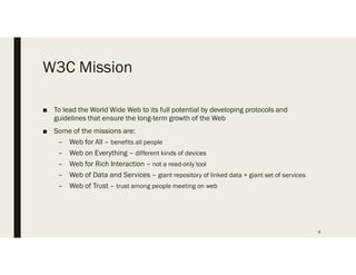 W3C Mission
 To lead the World Wide Web to its full potential by developing protocols and
guidelines that ensure the long-term growth of the Web
 Some of the missions are:
C Web for All C benefits all people
C Web on Everything C different kinds of devices
C Web for Rich Interaction C not a read-only tool
C Web of Data and Services C giant repository of linked data + giant set of services
C Web of Trust C trust among people meeting on web
4
 
