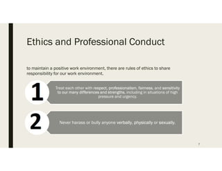 Ethics and Professional Conduct
to maintain a positive work environment, there are rules of ethics to share
responsibility for our work environment.
7
Treat each other with respect, professionalism, fairness, and sensitivity
to our many differences and strengths, including in situations of high
pressure and urgency.
Never harass or bully anyone verbally, physically or sexually.
 