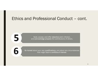 Ethics and Professional Conduct C cont.
9
Seek, accept, and offer objective work criticism,
and acknowledge properly the contributions of others.
Be honest about your own qualifications, and about any circumstances
that might lead to conflicts of interest.
 