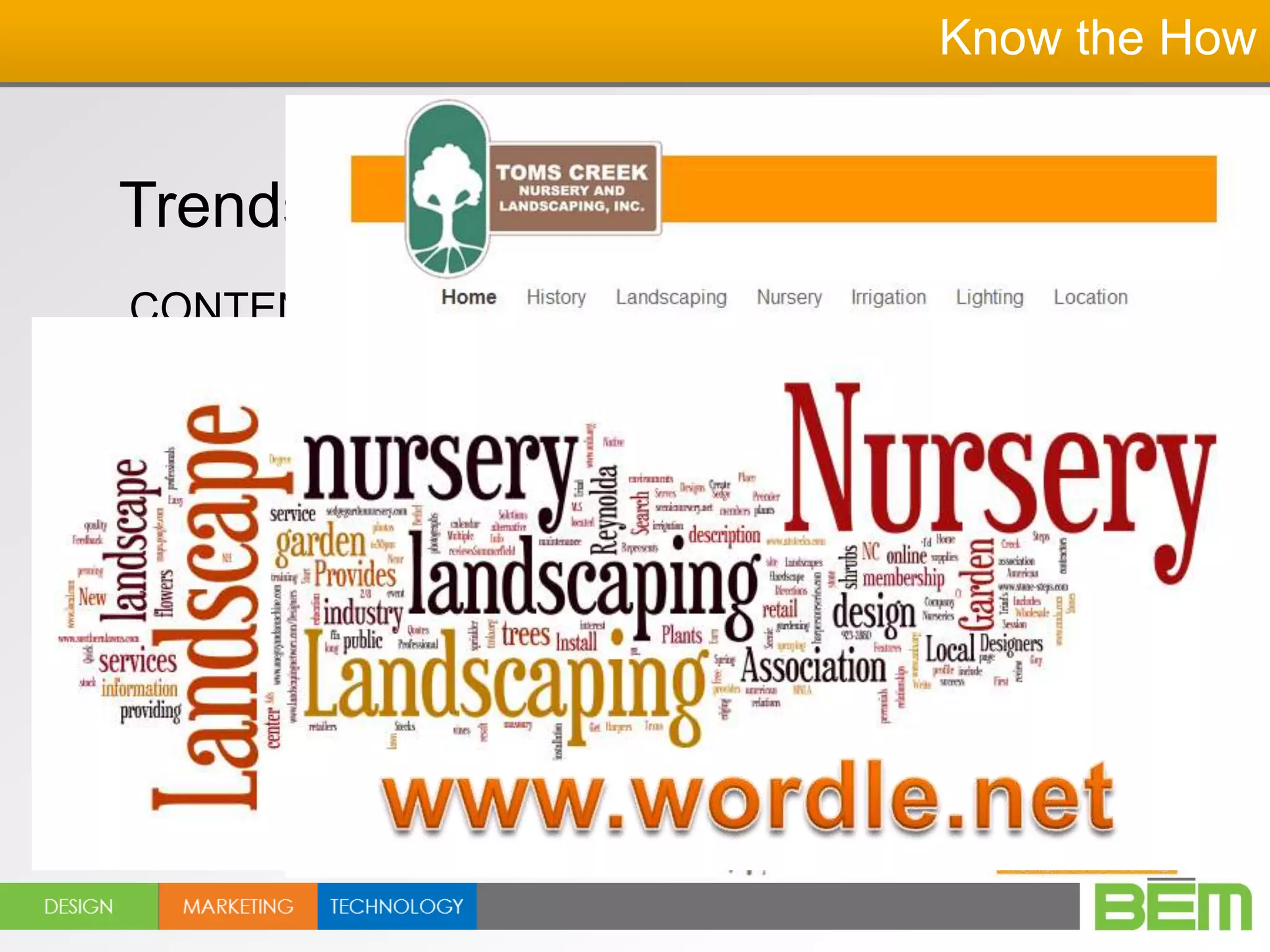 Know the How


Trends in 2012-2013
CONTENT! Organized and simplified
content…
   DO NOT say it all on the home page!

Decide on the #1 message and say it first
  The deeper into the website, the more you
         can communicate…
 