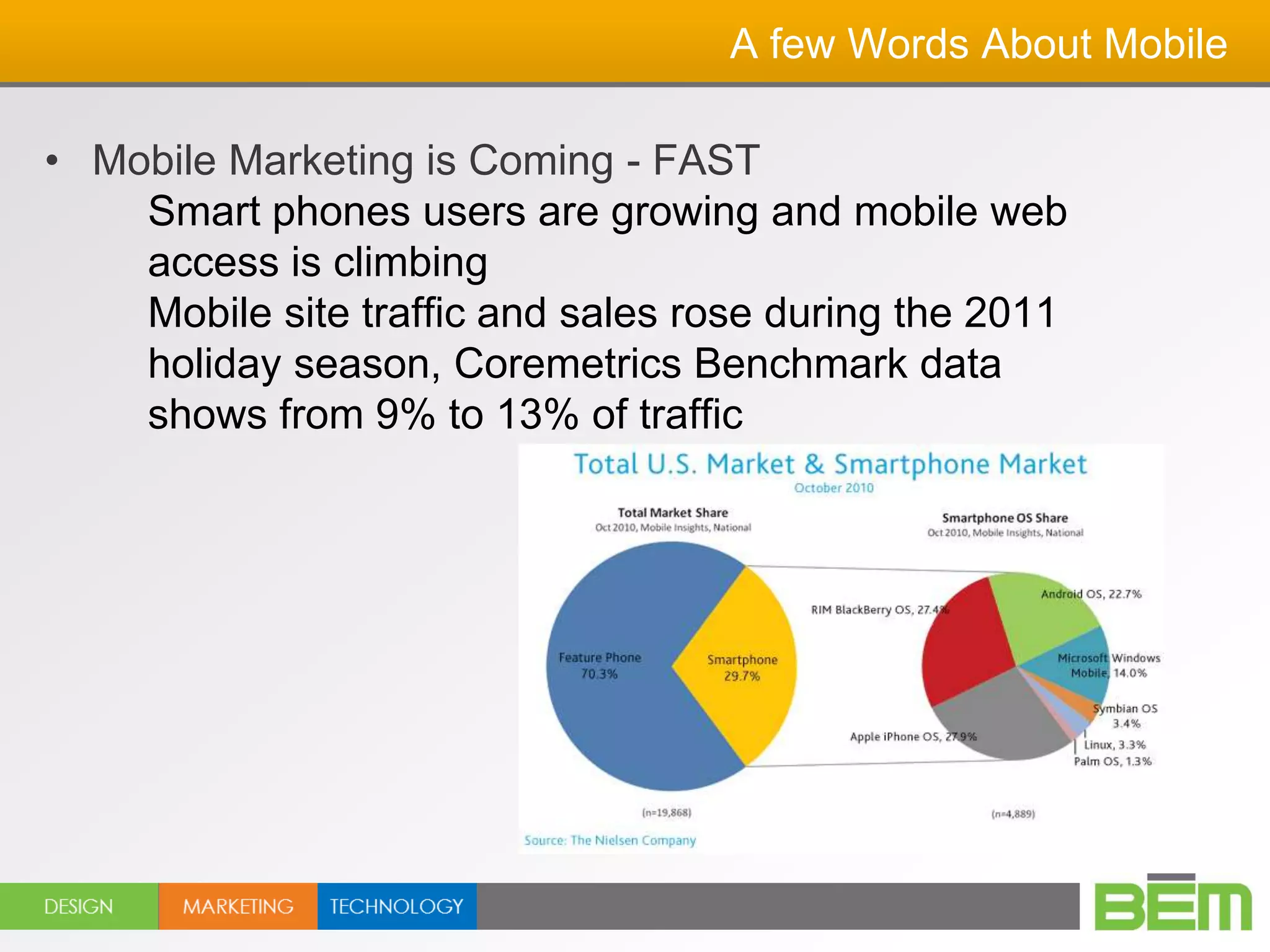A few Words About Mobile

• Mobile Marketing is Coming - FAST
    Smart phones users are growing and mobile web
    access is climbing
    Mobile site traffic and sales rose during the 2011
    holiday season, Coremetrics Benchmark data
    shows from 9% to 13% of traffic
 
