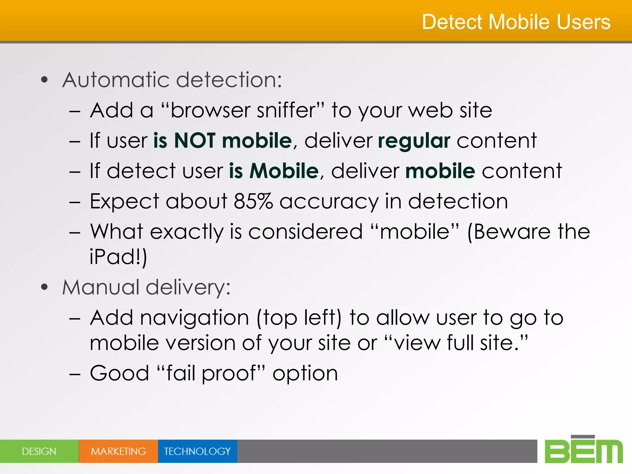 Detect Mobile Users

• Automatic detection:
   – Add a ―browser sniffer‖ to your web site
   – If user is NOT mobile, deliver regular content
   – If detect user is Mobile, deliver mobile content
   – Expect about 85% accuracy in detection
   – What exactly is considered ―mobile‖ (Beware the
     iPad!)
• Manual delivery:
   – Add navigation (top left) to allow user to go to
     mobile version of your site or ―view full site.‖
   – Good ―fail proof‖ option
 