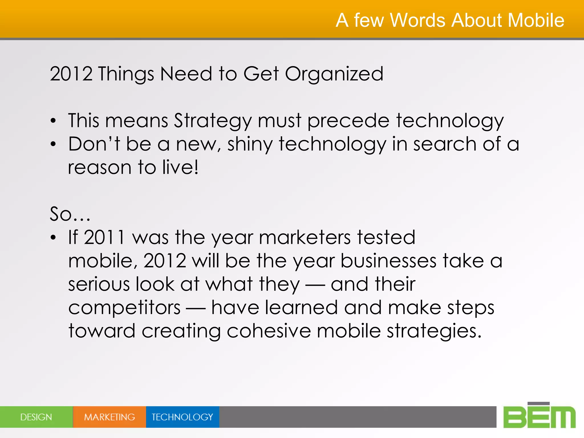 A few Words About Mobile

2012 Things Need to Get Organized

• This means Strategy must precede technology
• Don’t be a new, shiny technology in search of a
  reason to live!

So…
• If 2011 was the year marketers tested
  mobile, 2012 will be the year businesses take a
  serious look at what they — and their
  competitors — have learned and make steps
  toward creating cohesive mobile strategies.
 