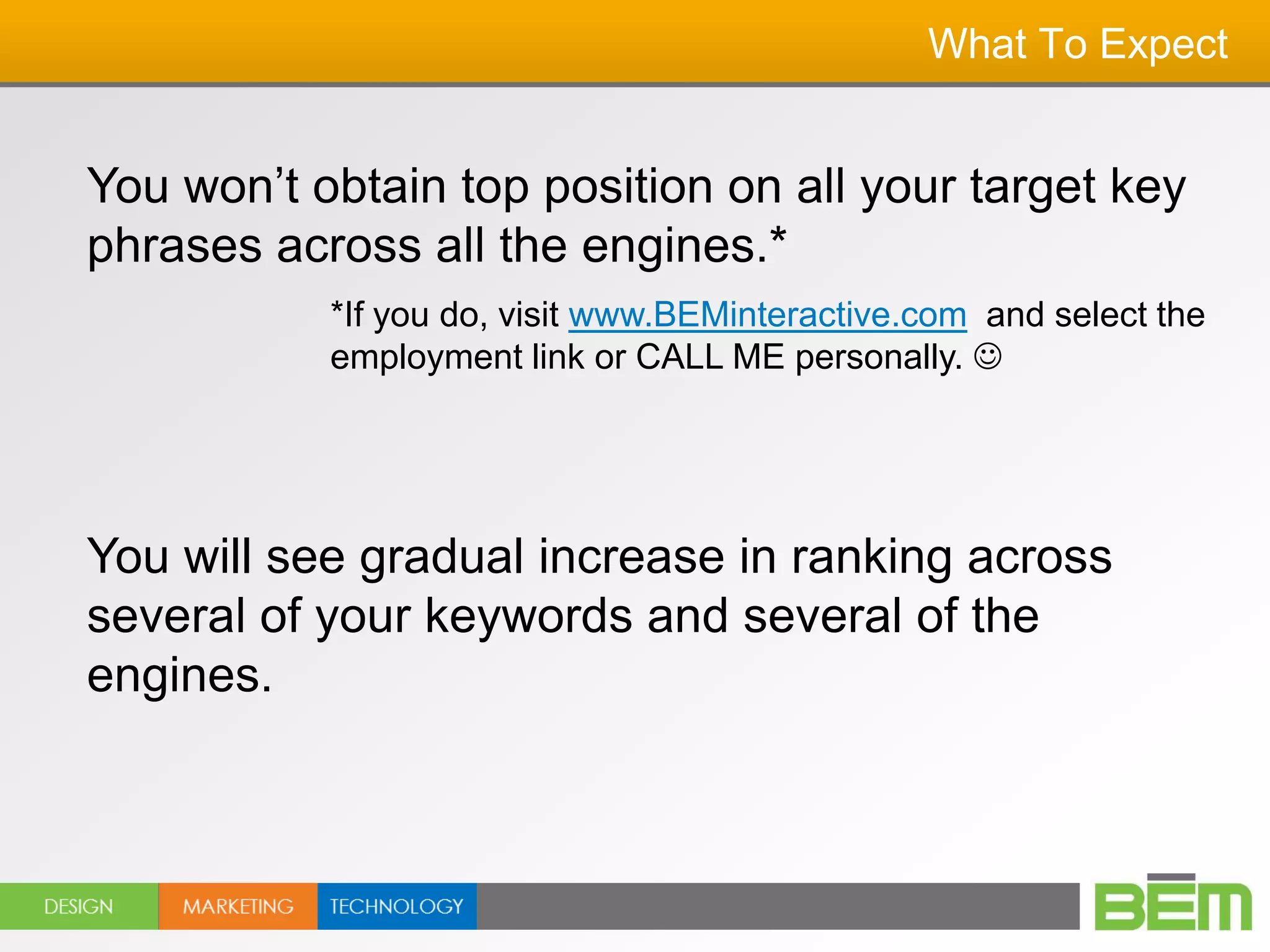 What To Expect


You won’t obtain top position on all your target key
phrases across all the engines.*
           *If you do, visit www.BEMinteractive.com and select the
           employment link or CALL ME personally. 




You will see gradual increase in ranking across
several of your keywords and several of the
engines.
 