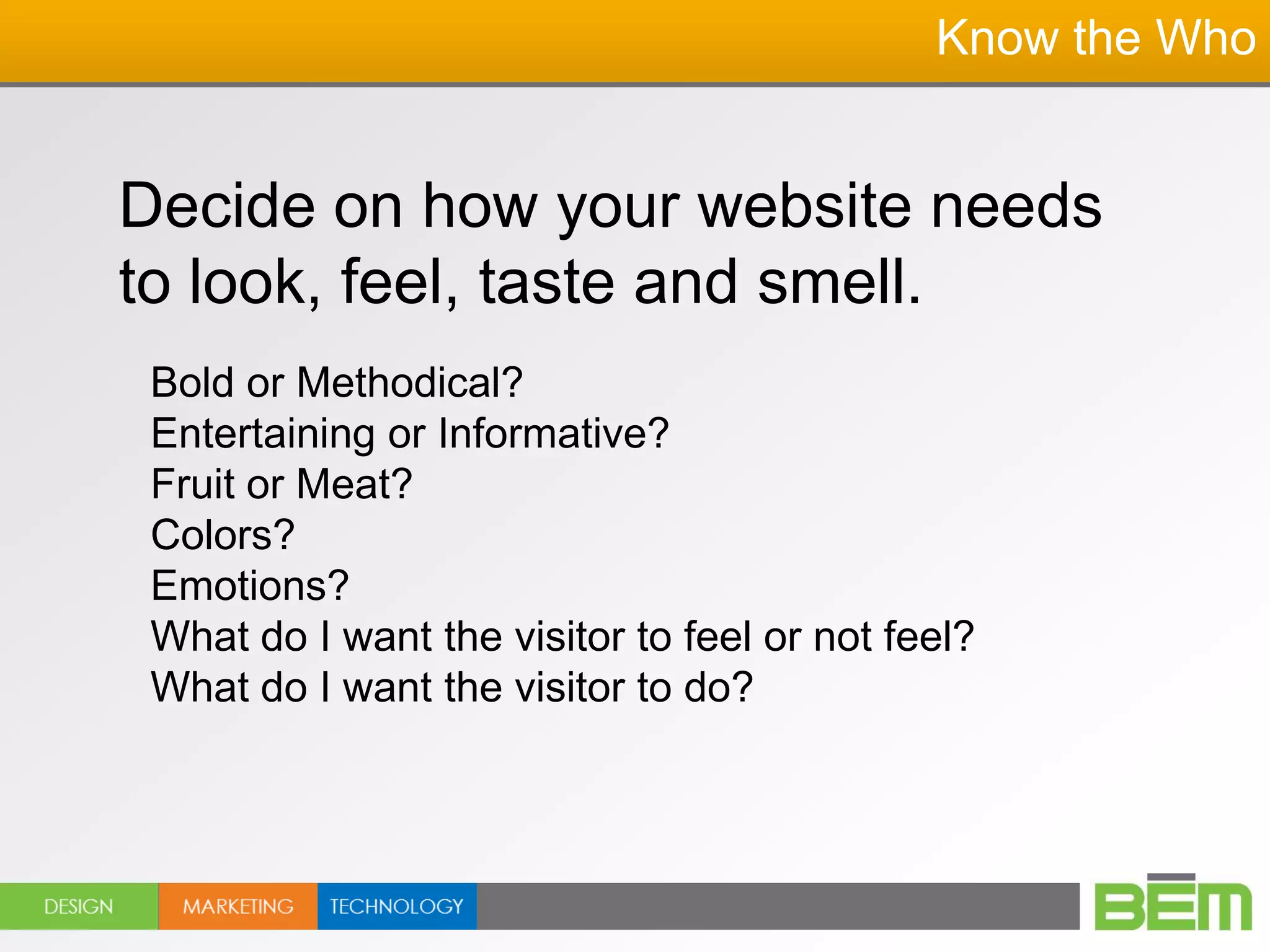 Know the Who


Decide on how your website needs
to look, feel, taste and smell.
 Bold or Methodical?
 Entertaining or Informative?
 Fruit or Meat?
 Colors?
 Emotions?
 What do I want the visitor to feel or not feel?
 What do I want the visitor to do?
 