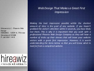 Web Design That Makes a Great First
Impression

Hireawiz LLC - Phoenix Web
Design
HIREAWIZ – 18729 N. 77th Ave
Glendale AZ 85308
P: (623)521 1418

Making the best impression possible within the shortest
amount of time is the goal of any website. If you haven't
grabbed the visitor's attention within 5 seconds, you have likely
lost them. This is why it is important that you work with a
professional Phoenix Web Design Company as they will have a
number of tricks up their sleeves that will leave your website
visitors with a great first impression. However, it is worth
understanding the items below so that you will know what to
look for from a completed website.

 