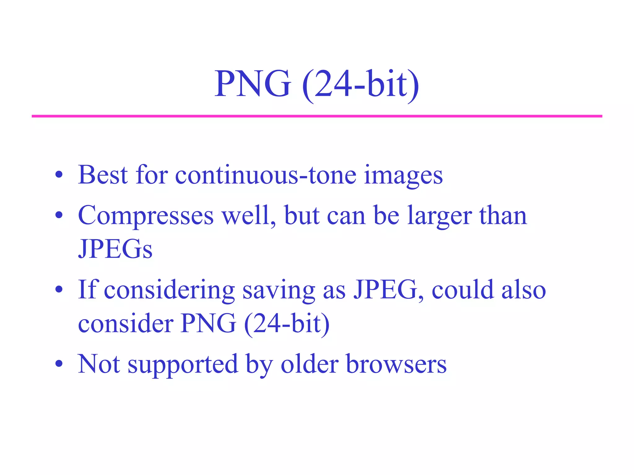 PNG (24-bit)
• Best for continuous-tone images
• Compresses well, but can be larger than
JPEGs
• If considering saving as JPEG, could also
consider PNG (24-bit)
• Not supported by older browsers
 