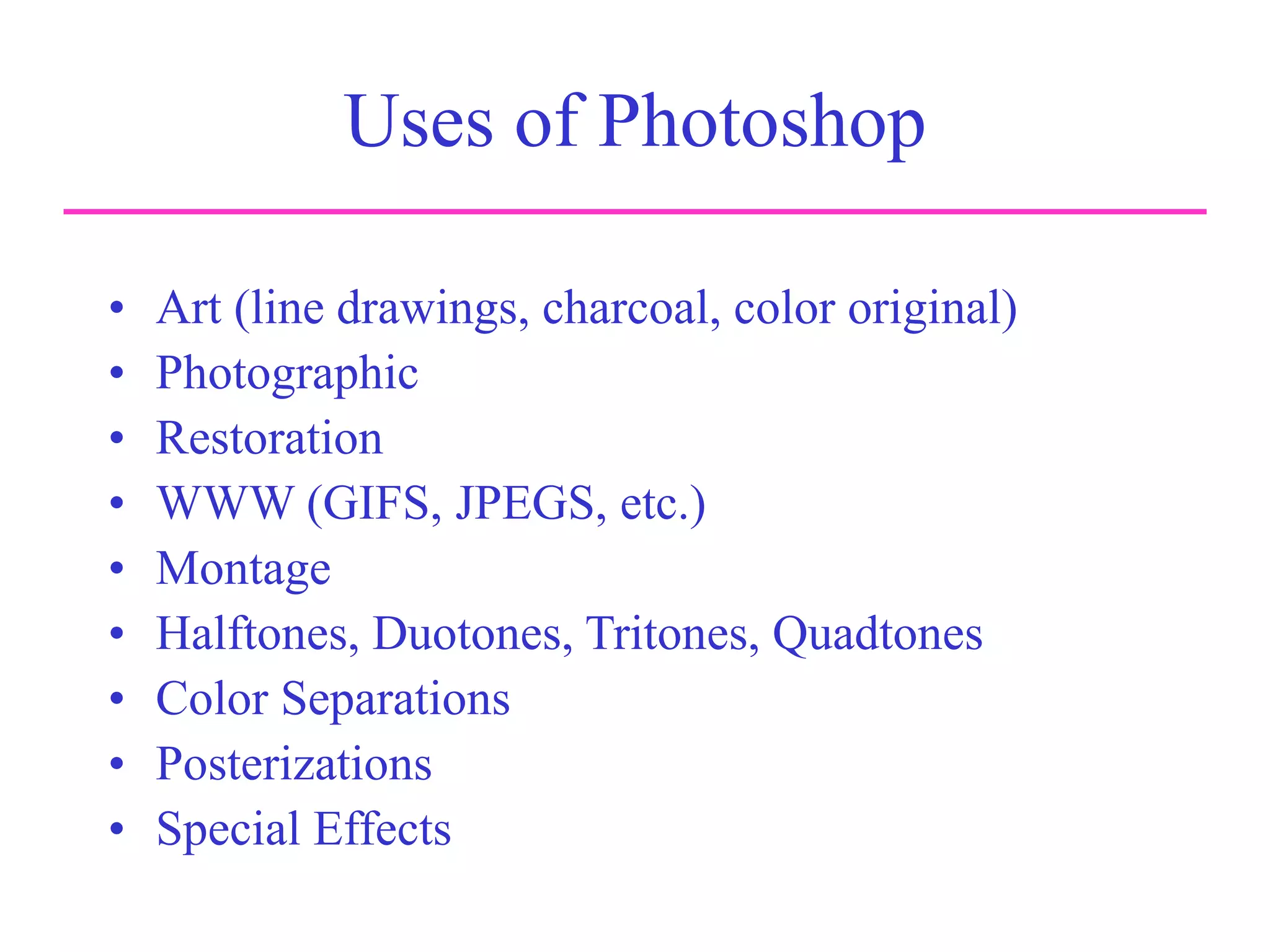 Uses of Photoshop
• Art (line drawings, charcoal, color original)
• Photographic
• Restoration
• WWW (GIFS, JPEGS, etc.)
• Montage
• Halftones, Duotones, Tritones, Quadtones
• Color Separations
• Posterizations
• Special Effects
 