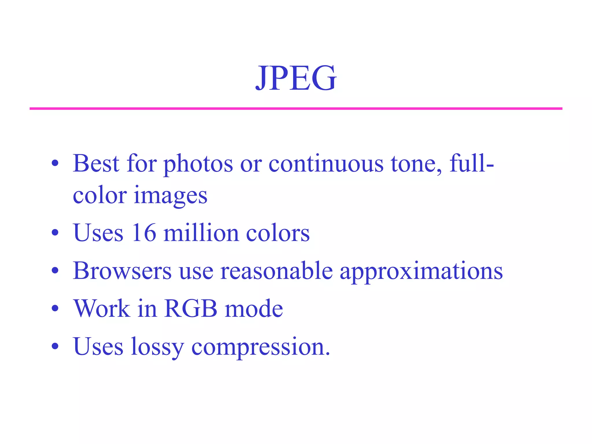 JPEG
• Best for photos or continuous tone, full-
color images
• Uses 16 million colors
• Browsers use reasonable approximations
• Work in RGB mode
• Uses lossy compression.
 