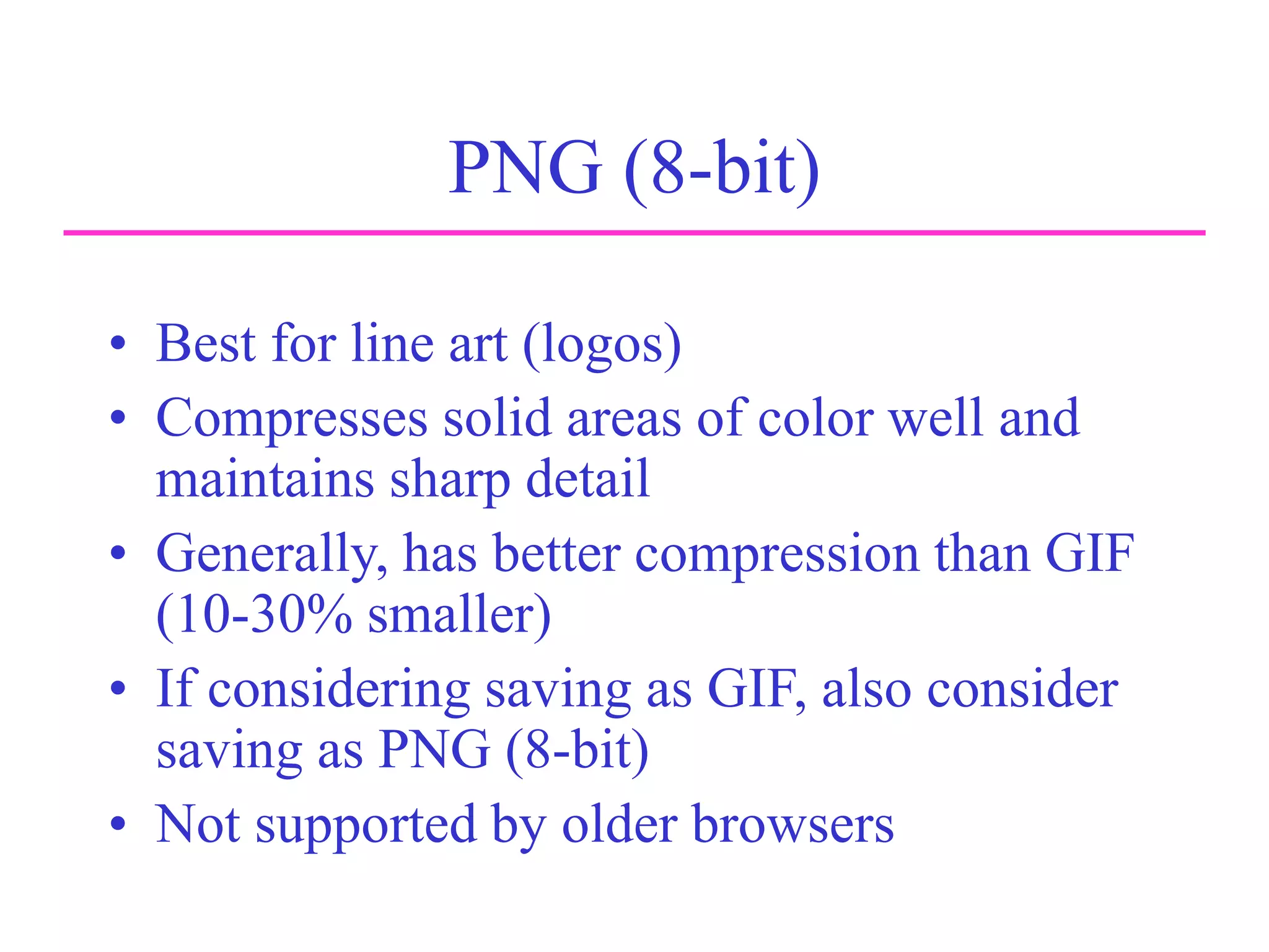 PNG (8-bit)
• Best for line art (logos)
• Compresses solid areas of color well and
maintains sharp detail
• Generally, has better compression than GIF
(10-30% smaller)
• If considering saving as GIF, also consider
saving as PNG (8-bit)
• Not supported by older browsers
 
