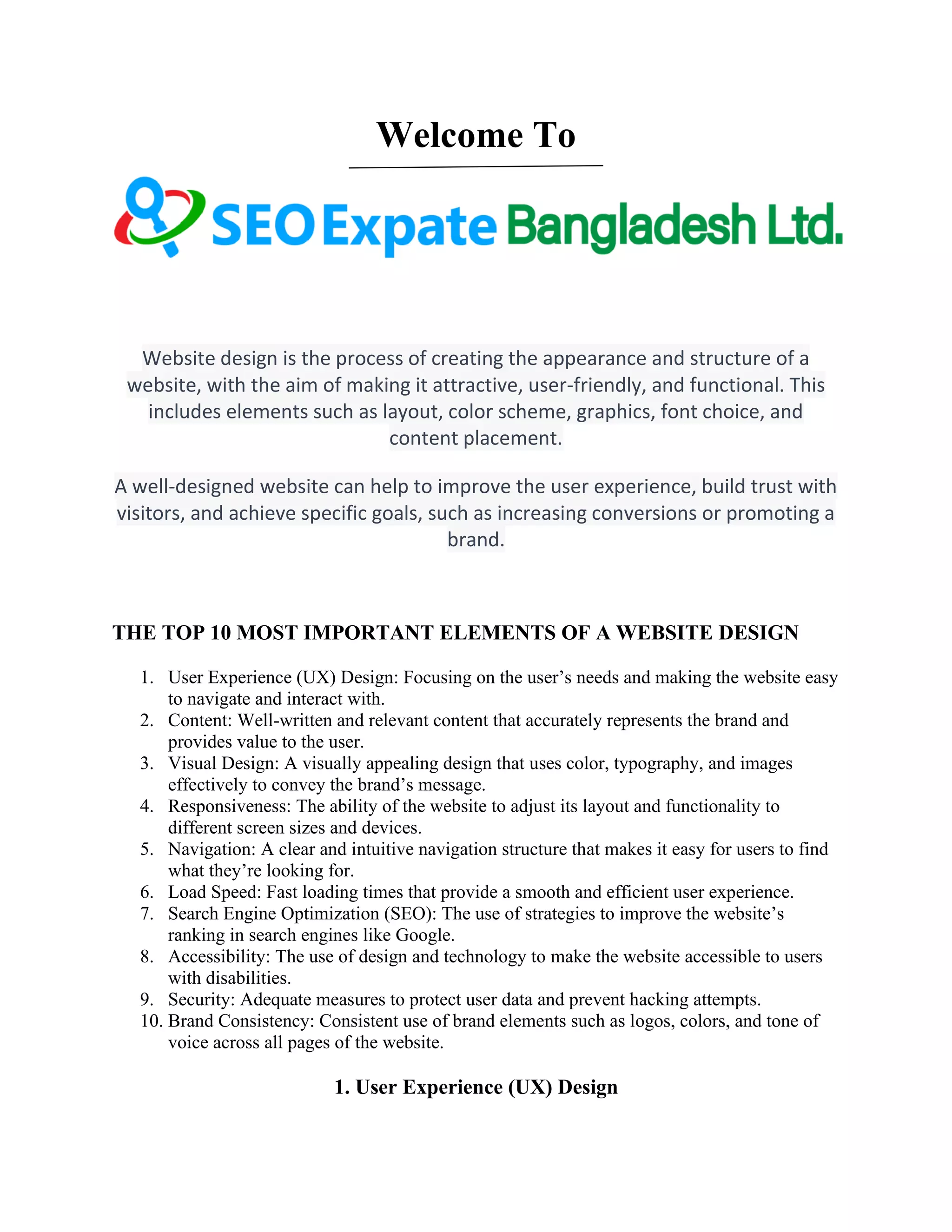 Welcome To
Website design is the process of creating the appearance and structure of a
website, with the aim of making it attractive, user-friendly, and functional. This
includes elements such as layout, color scheme, graphics, font choice, and
content placement.
A well-designed website can help to improve the user experience, build trust with
visitors, and achieve specific goals, such as increasing conversions or promoting a
brand.
THE TOP 10 MOST IMPORTANT ELEMENTS OF A WEBSITE DESIGN
1. User Experience (UX) Design: Focusing on the user’s needs and making the website easy
to navigate and interact with.
2. Content: Well-written and relevant content that accurately represents the brand and
provides value to the user.
3. Visual Design: A visually appealing design that uses color, typography, and images
effectively to convey the brand’s message.
4. Responsiveness: The ability of the website to adjust its layout and functionality to
different screen sizes and devices.
5. Navigation: A clear and intuitive navigation structure that makes it easy for users to find
what they’re looking for.
6. Load Speed: Fast loading times that provide a smooth and efficient user experience.
7. Search Engine Optimization (SEO): The use of strategies to improve the website’s
ranking in search engines like Google.
8. Accessibility: The use of design and technology to make the website accessible to users
with disabilities.
9. Security: Adequate measures to protect user data and prevent hacking attempts.
10. Brand Consistency: Consistent use of brand elements such as logos, colors, and tone of
voice across all pages of the website.
1. User Experience (UX) Design
 